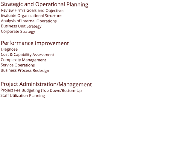 Strategic and Operational Planning Review Firm's Goals and Objectives Evaluate Organizational Structure Analysis of Internal Operations Business Unit Strategy Corporate Strategy  Performance Improvement Diagnose Cost & Capability Assessment Complexity Management Service Operations Business Process Redesign  Project Administration/Management Project Fee Budgeting (Top Down/Bottom-Up Staff Utilization Planning