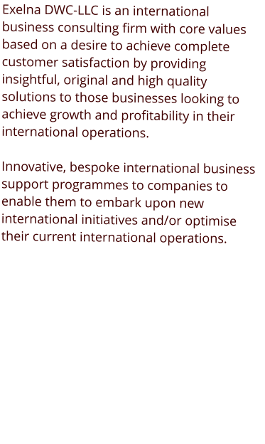 Exelna DWC-LLC is an international business consulting firm with core values based on a desire to achieve complete customer satisfaction by providing insightful, original and high quality solutions to those businesses looking to achieve growth and profitability in their international operations.  Innovative, bespoke international business support programmes to companies to enable them to embark upon new international initiatives and/or optimise their current international operations.